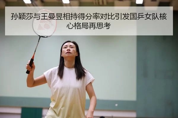 孙颖莎与王曼昱相持得分率对比引发国乒女队核心格局再思考