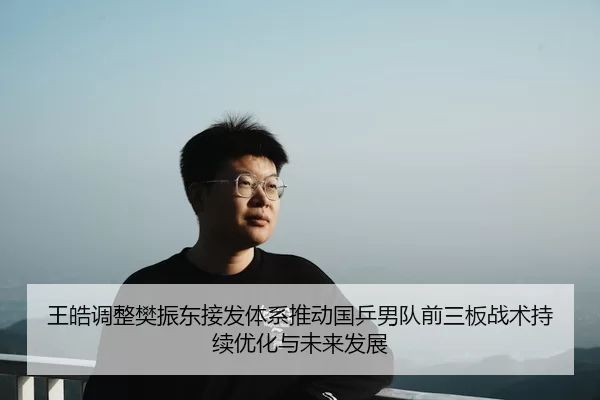 王皓调整樊振东接发体系推动国乒男队前三板战术持续优化与未来发展