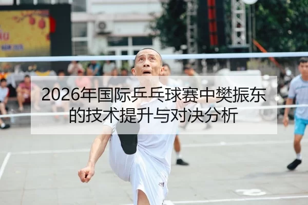 2026年国际乒乓球赛中樊振东的技术提升与对决分析
