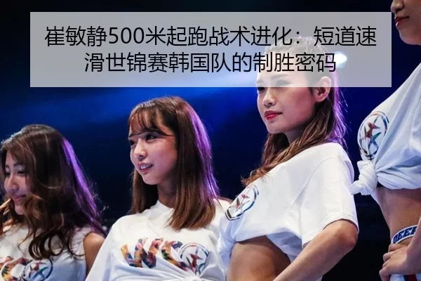 崔敏静500米起跑战术进化：短道速滑世锦赛韩国队的制胜密码