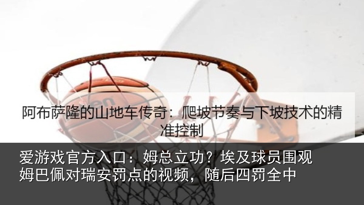 爱游戏官方入口：姆总相关情况姆巴相关情况频，随后四罚全中