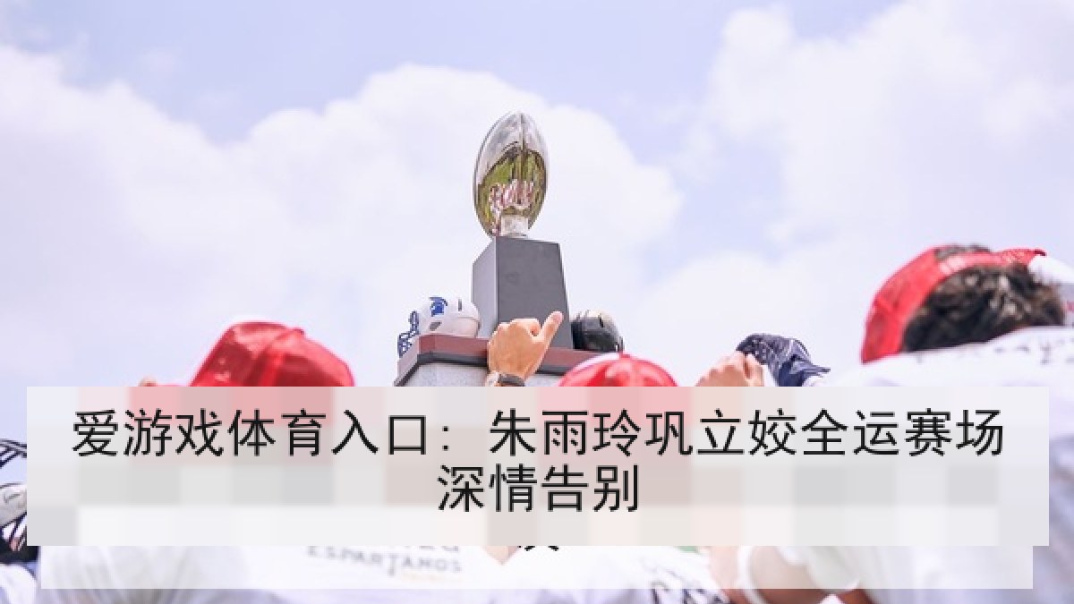 爱游戏体育入口: 朱雨玲巩立姣全运赛场深情告别
